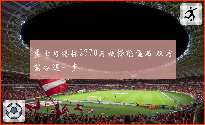 勇士与格林2770万抉择陷僵局 双方需各退一步