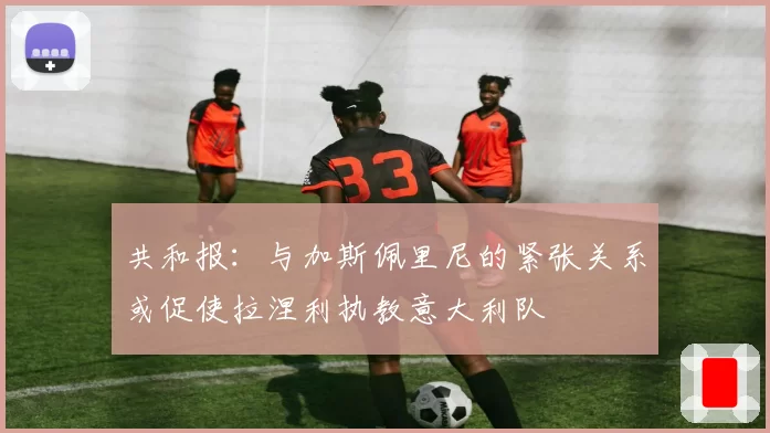 共和报:与加斯佩里尼的紧张关系或促使拉涅利执教意大利队