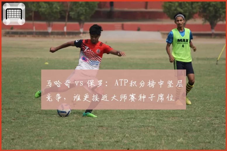马哈奇 vs 保罗:ATP积分榜中坚层竞争,谁更接近大师赛种子席位