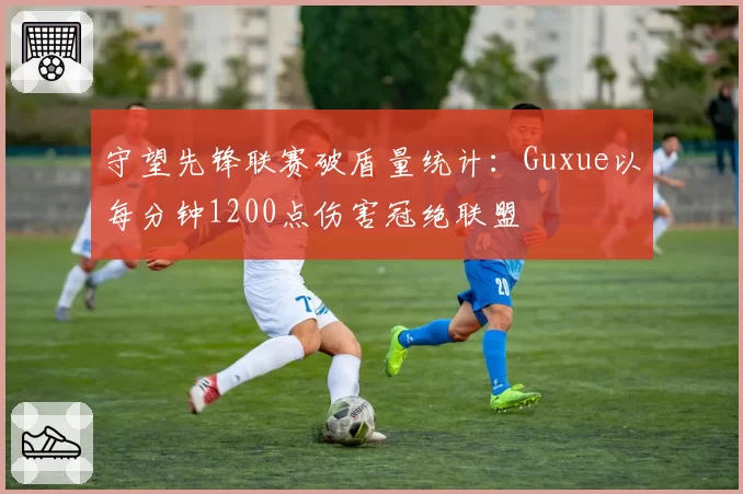 守望先锋联赛破盾量统计：Guxue以每分钟1200点伤害冠绝联盟