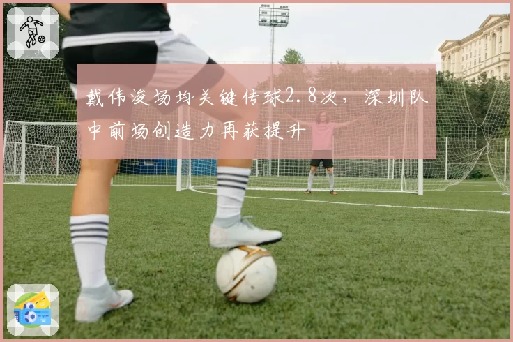 戴伟浚场均关键传球2.8次,深圳队中前场创造力再获提升