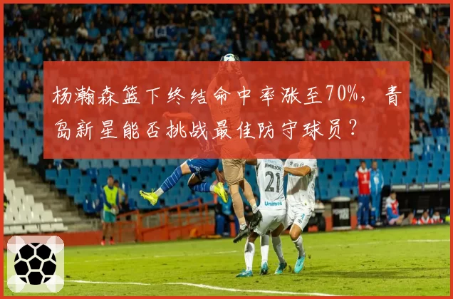 杨瀚森篮下终结命中率涨至70%，青岛新星能否挑战最佳防守球员？