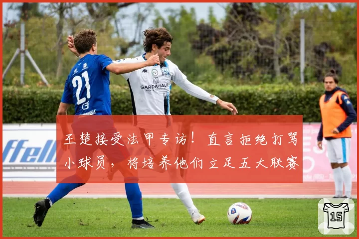 王楚接受法甲专访！直言拒绝打骂小球员，将培养他们立足五大联赛