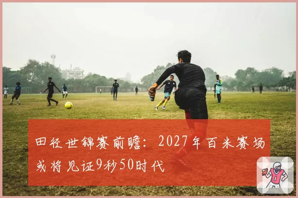 田径世锦赛前瞻：2027年百米赛场或将见证9秒50时代