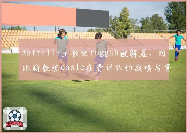 Astralis主教练ruggah被解雇,对比新教练casle在青训队的战绩与资源分配