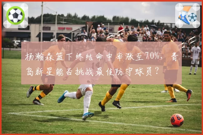 杨瀚森篮下终结命中率涨至70%，青岛新星能否挑战最佳防守球员？
