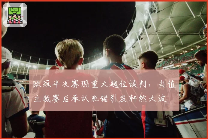 欧冠半决赛现重大越位误判，当值主裁赛后承认犯错引发轩然大波