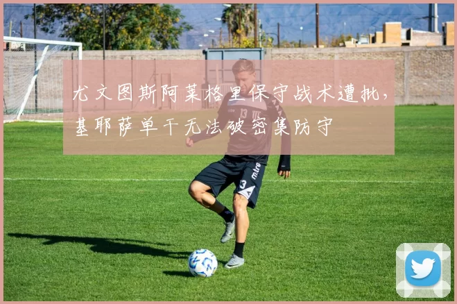 尤文图斯阿莱格里保守战术遭批，基耶萨单干无法破密集防守