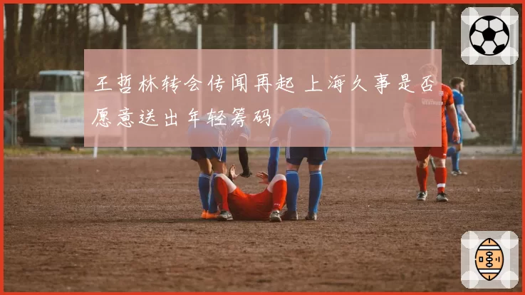 王哲林转会传闻再起 上海久事是否愿意送出年轻筹码