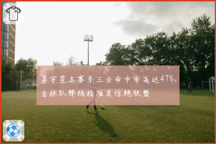 姜宇星本赛季三分命中率高达47%,吉林队锋线精准度惊艳联盟