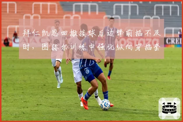 拜仁凯恩回撤接球后边锋前插不及时,图赫尔训练中强化纵向穿插套路