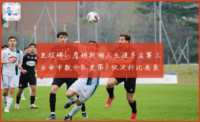 里程碑！詹姆斯湖人生涯季后赛三分命中数升队史第3 仅次科比老鱼