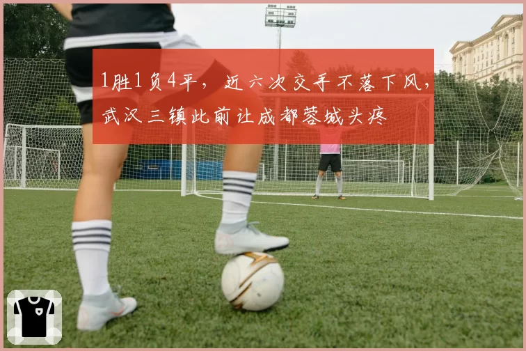 1胜1负4平，近六次交手不落下风，武汉三镇此前让成都蓉城头疼