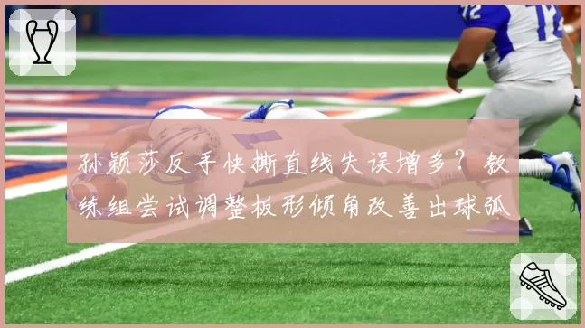 孙颖莎反手快撕直线失误增多？教练组尝试调整板形倾角改善出球弧线