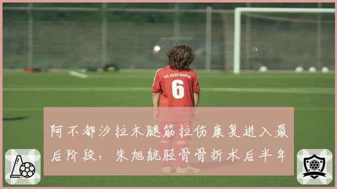 阿不都沙拉木腿筋拉伤康复进入最后阶段，朱旭航胫骨骨折术后半年仍未合练，锋线伤病恢复时间跨度对比