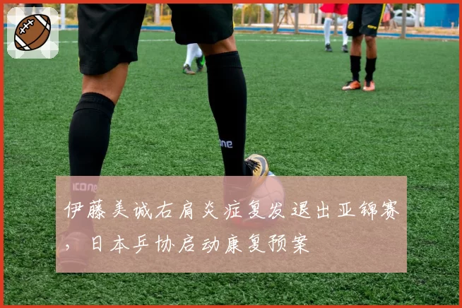 伊藤美诚右肩炎症复发退出亚锦赛,日本乒协启动康复预案