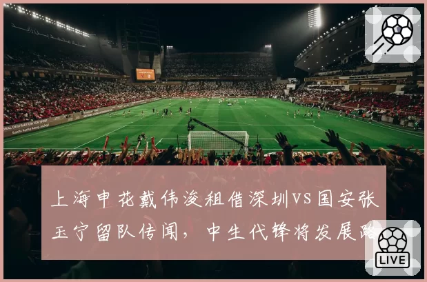 上海申花戴伟浚租借深圳vs国安张玉宁留队传闻，中生代锋将发展路径对比