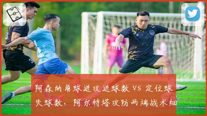 阿森纳角球进攻进球数 vs 定位球失球数，阿尔特塔攻防两端战术细节