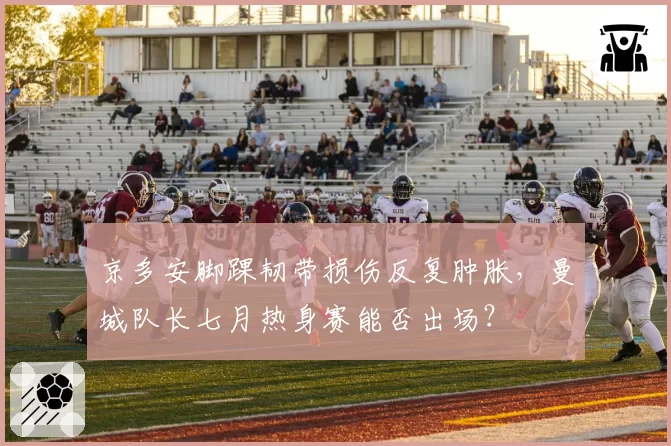 京多安脚踝韧带损伤反复肿胀，曼城队长七月热身赛能否出场？