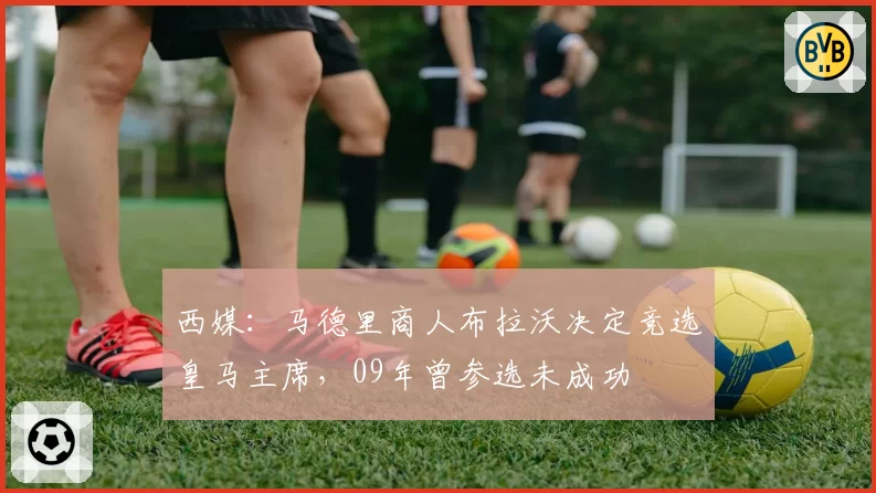 西媒：马德里商人布拉沃决定竞选皇马主席，09年曾参选未成功