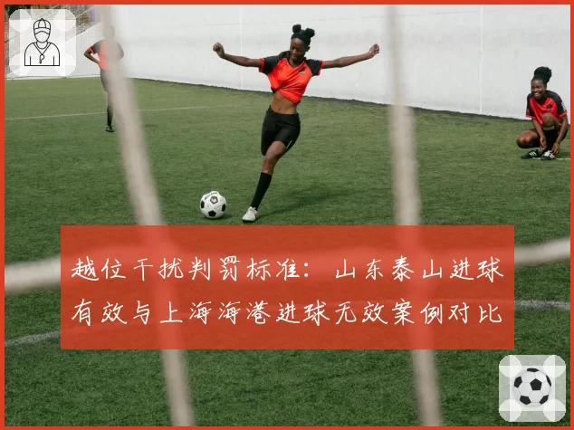 越位干扰判罚标准：山东泰山进球有效与上海海港进球无效案例对比
