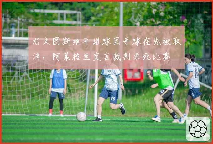 尤文图斯绝平进球因手球在先被取消,阿莱格里直言裁判杀死比赛