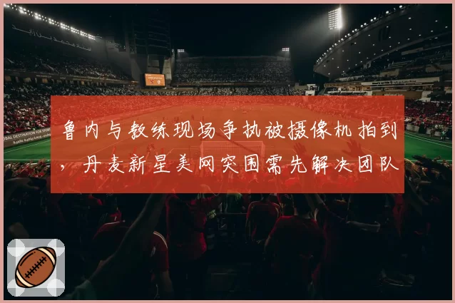 鲁内与教练现场争执被摄像机拍到，丹麦新星美网突围需先解决团队矛盾