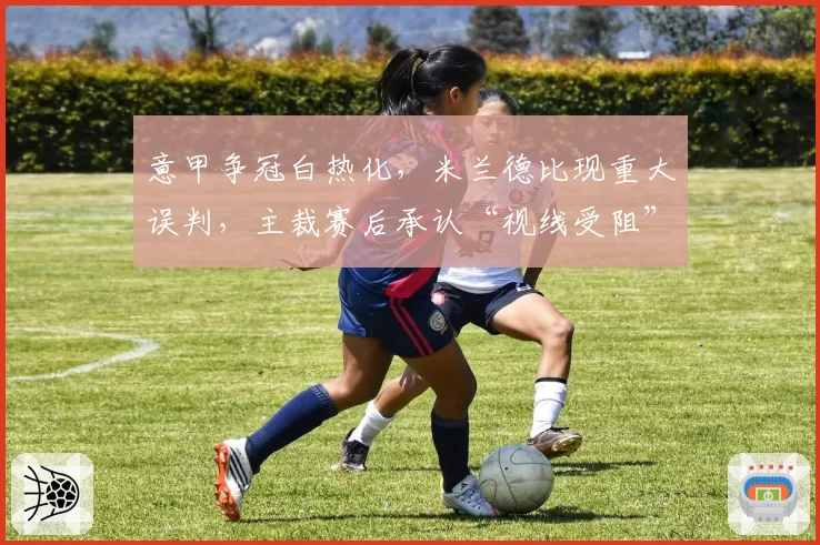 意甲争冠白热化，米兰德比现重大误判，主裁赛后承认“视线受阻”