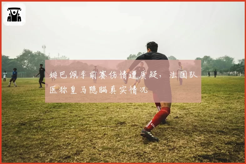 姆巴佩季前赛伤情遭质疑，法国队医称皇马隐瞒真实情况