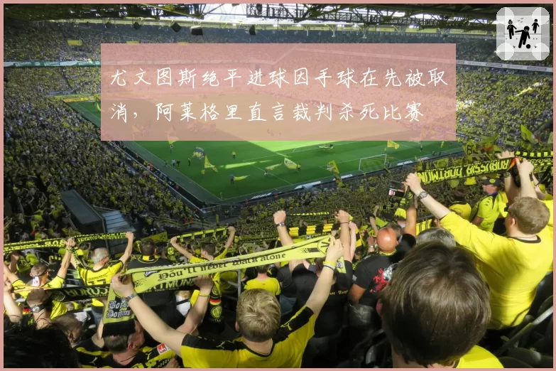尤文图斯绝平进球因手球在先被取消，阿莱格里直言裁判杀死比赛