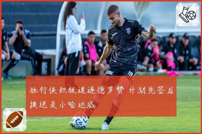 独行侠积极追逐德罗赞 计划先签后换送走小哈达威