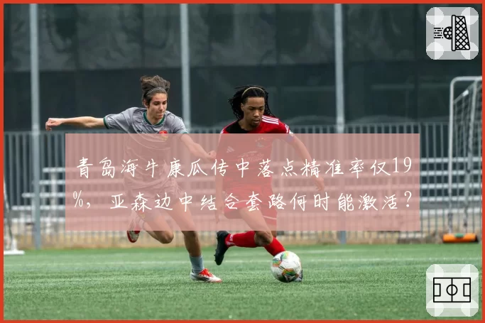 青岛海牛康瓜传中落点精准率仅19%,亚森边中结合套路何时能激活?