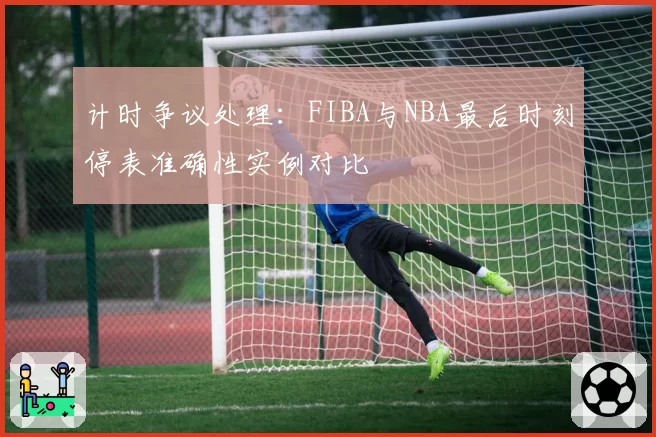 计时争议处理:FIBA与NBA最后时刻停表准确性实例对比