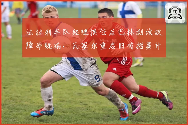 法拉利车队经理换任后巴林测试故障率锐减,瓦塞尔重启旧将招募计划提升战术层执行力?