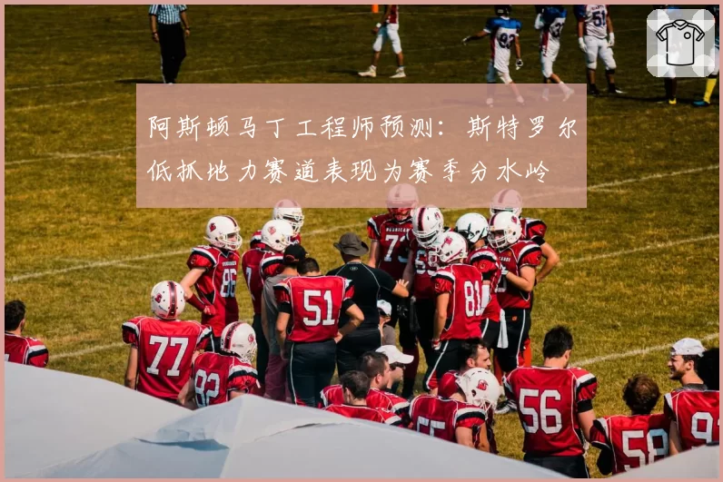 阿斯顿马丁工程师预测:斯特罗尔低抓地力赛道表现为赛季分水岭