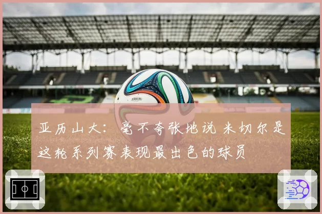 亚历山大：毫不夸张地说 米切尔是这轮系列赛表现最出色的球员