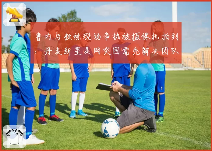 鲁内与教练现场争执被摄像机拍到，丹麦新星美网突围需先解决团队矛盾