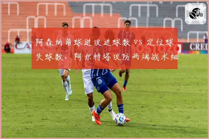 阿森纳角球进攻进球数 vs 定位球失球数，阿尔特塔攻防两端战术细节