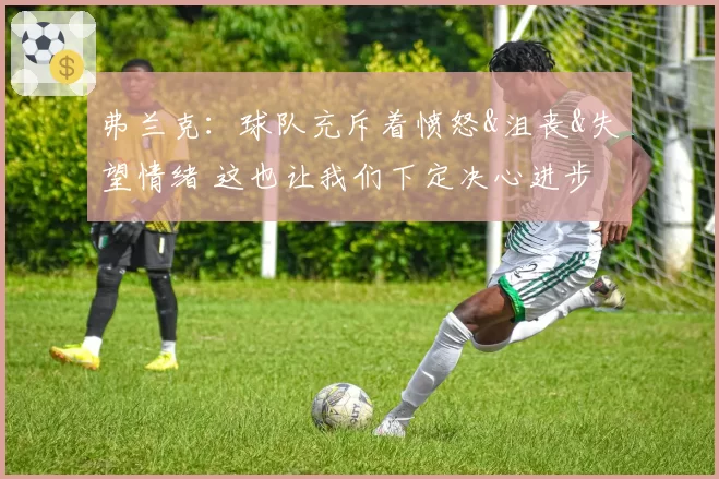 弗兰克：球队充斥着愤怒&沮丧&失望情绪 这也让我们下定决心进步