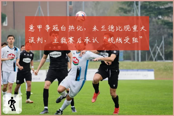 意甲争冠白热化，米兰德比现重大误判，主裁赛后承认“视线受阻”
