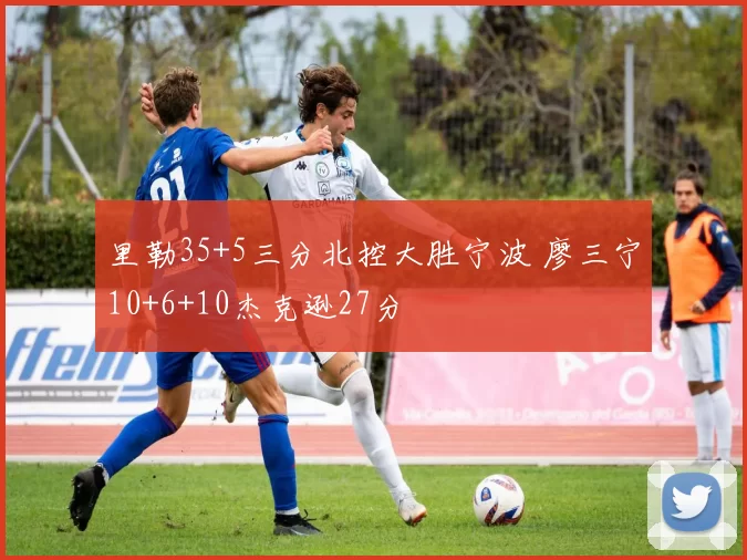 里勒35+5三分北控大胜宁波 廖三宁10+6+10杰克逊27分