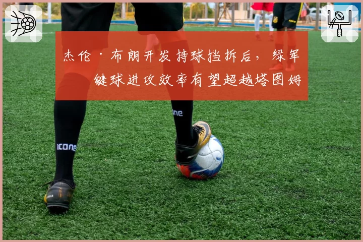 杰伦·布朗开发持球挡拆后，绿军关键球进攻效率有望超越塔图姆