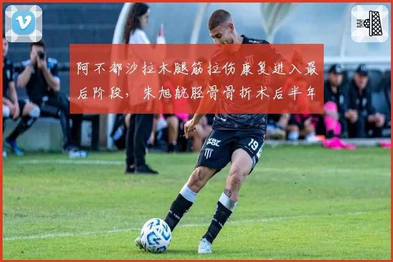 阿不都沙拉木腿筋拉伤康复进入最后阶段，朱旭航胫骨骨折术后半年仍未合练，锋线伤病恢复时间跨度对比