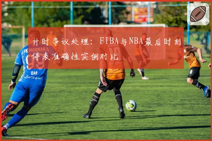计时争议处理:FIBA与NBA最后时刻停表准确性实例对比