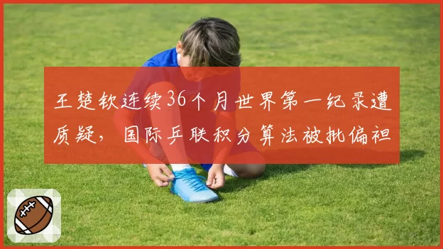 王楚钦连续36个月世界第一纪录遭质疑,国际乒联积分算法被批偏袒中国选手