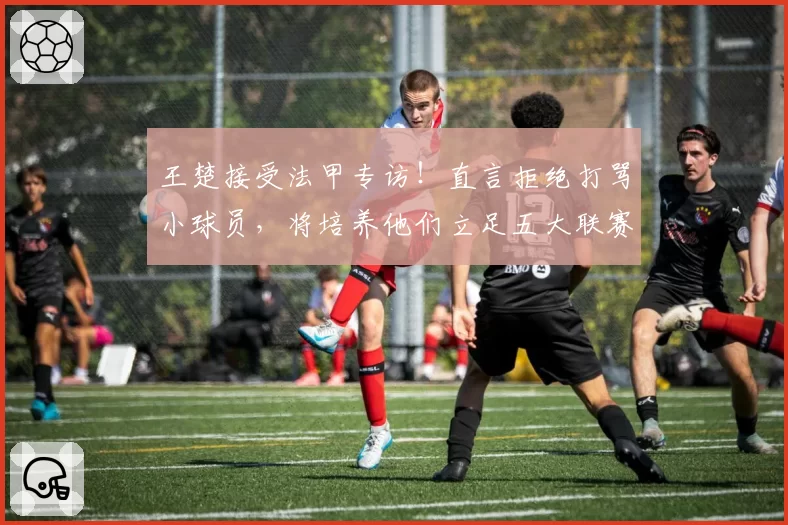 王楚接受法甲专访！直言拒绝打骂小球员，将培养他们立足五大联赛