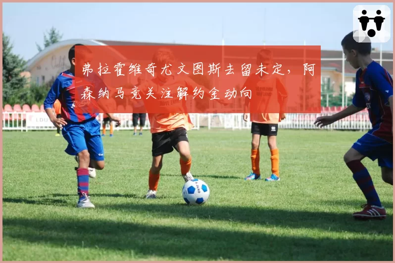弗拉霍维奇尤文图斯去留未定，阿森纳马竞关注解约金动向