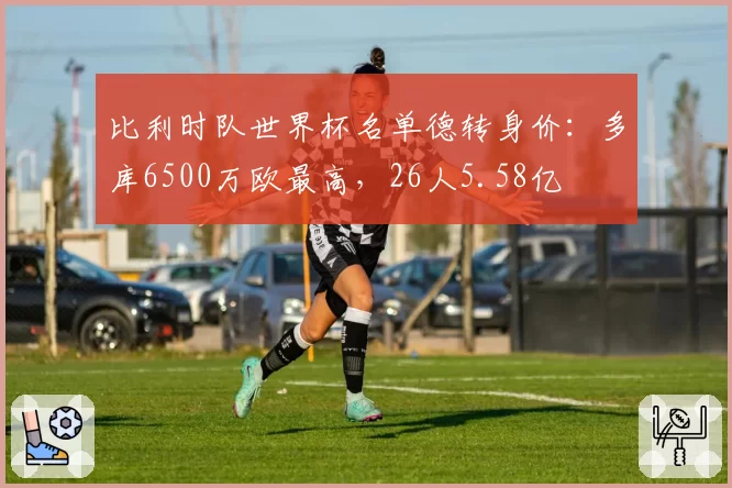 比利时队世界杯名单德转身价：多库6500万欧最高，26人5.58亿