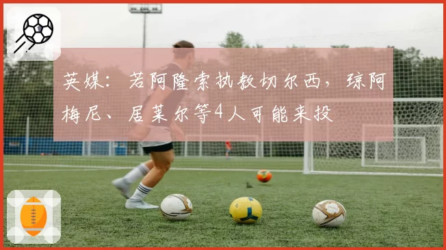 英媒：若阿隆索执教切尔西，琼阿梅尼、居莱尔等4人可能来投