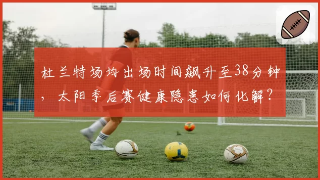 杜兰特场均出场时间飙升至38分钟，太阳季后赛健康隐患如何化解？